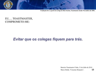 EU, ... TOASTMASTER,
COMPROMETO-ME:
Evitar que os colegas fiquem para trás.
Tradução livre a partir de artigo de Don Seaton, Toastmaster desde Novembro de 2001.
Barreiro Toastmaster Clube, 31 de Julho de 2014
Marco Binhã, “Cimentar Relações”, 13
 