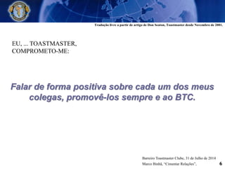 EU, ... TOASTMASTER,
COMPROMETO-ME:
Falar de forma positiva sobre cada um dos meus
colegas, promovê-los sempre e ao BTC.
Barreiro Toastmaster Clube, 31 de Julho de 2014
Marco Binhã, “Cimentar Relações”, 6
Tradução livre a partir de artigo de Don Seaton, Toastmaster desde Novembro de 2001.
 