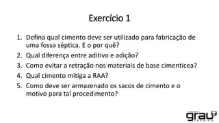 Exercício 1
1. Defina qual cimento deve ser utilizado para fabricação de
uma fossa séptica. E o por quê?
2. Qual diferença entre aditivo e adição?
3. Como evitar a retração nos materiais de base cimenticea?
4. Qual cimento mitiga a RAA?
5. Como deve ser armazenado os sacos de cimento e o
motivo para tal procedimento?
 