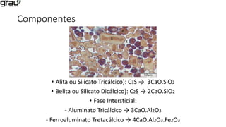 Componentes
• Alita ou Silicato Tricálcico): C3S → 3CaO.SiO2
• Belita ou Silicato Dicálcico): C2S → 2CaO.SiO2
• Fase Intersticial:
- Aluminato Tricálcico → 3CaO.Al2O3
- Ferroaluminato Tretacálcico → 4CaO.Al2O3.Fe2O3
 