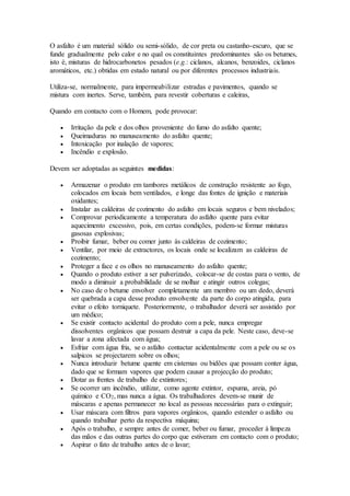 O asfalto é um material sólido ou semi-sólido, de cor preta ou castanho-escuro, que se
funde gradualmente pelo calor e no qual os constituintes predominantes são os betumes,
isto é, misturas de hidrocarbonetos pesados (e.g.: ciclanos, alcanos, benzoides, ciclanos
aromáticos, etc.) obtidas em estado natural ou por diferentes processos industriais.
Utiliza-se, normalmente, para impermeabilizar estradas e pavimentos, quando se
mistura com inertes. Serve, também, para revestir coberturas e caleiras,
Quando em contacto com o Homem, pode provocar:
 Irritação da pele e dos olhos proveniente do fumo do asfalto quente;
 Queimaduras no manuseamento do asfalto quente;
 Intoxicação por inalação de vapores;
 Incêndio e explosão.
Devem ser adoptadas as seguintes medidas:
 Armazenar o produto em tambores metálicos de construção resistente ao fogo,
colocados em locais bem ventilados, e longe das fontes de ignição e materiais
oxidantes;
 Instalar as caldeiras de cozimento do asfalto em locais seguros e bem nivelados;
 Comprovar periodicamente a temperatura do asfalto quente para evitar
aquecimento excessivo, pois, em certas condições, podem-se formar misturas
gasosas explosivas;
 Proibir fumar, beber ou comer junto às caldeiras de cozimento;
 Ventilar, por meio de extractores, os locais onde se localizam as caldeiras de
cozimento;
 Proteger a face e os olhos no manuseamento do asfalto quente;
 Quando o produto estiver a ser pulverizado, colocar-se de costas para o vento, de
modo a diminuir a probabilidade de se molhar e atingir outros colegas;
 No caso de o betume envolver completamente um membro ou um dedo, deverá
ser quebrada a capa desse produto envolvente da parte do corpo atingida, para
evitar o efeito torniquete. Posteriormente, o trabalhador deverá ser assistido por
um médico;
 Se existir contacto acidental do produto com a pele, nunca empregar
dissolventes orgânicos que possam destruir a capa da pele. Neste caso, deve-se
lavar a zona afectada com água;
 Esfriar com água fria, se o asfalto contactar acidentalmente com a pele ou se os
salpicos se projectarem sobre os olhos;
 Nunca introduzir betume quente em cisternas ou bidões que possam conter água,
dado que se formam vapores que podem causar a projecção do produto;
 Dotar as frentes de trabalho de extintores;
 Se ocorrer um incêndio, utilizar, como agente extintor, espuma, areia, pó
químico e CO2, mas nunca a água. Os trabalhadores devem-se munir de
máscaras e apenas permanecer no local as pessoas necessárias para o extinguir;
 Usar máscara com filtros para vapores orgânicos, quando estender o asfalto ou
quando trabalhar perto da respectiva máquina;
 Após o trabalho, e sempre antes de comer, beber ou fumar, proceder à limpeza
das mãos e das outras partes do corpo que estiveram em contacto com o produto;
 Aspirar o fato de trabalho antes de o lavar;
 