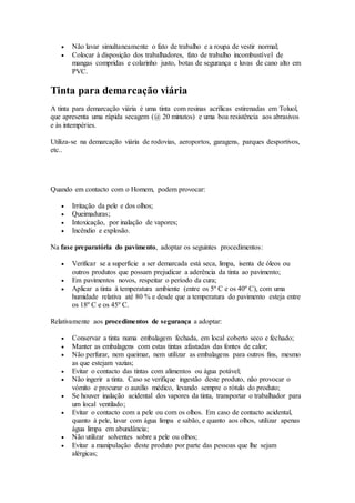  Não lavar simultaneamente o fato de trabalho e a roupa de vestir normal;
 Colocar à disposição dos trabalhadores, fato de trabalho incombustível de
mangas compridas e colarinho justo, botas de segurança e luvas de cano alto em
PVC.
Tinta para demarcação viária
A tinta para demarcação viária é uma tinta com resinas acrílicas estirenadas em Toluol,
que apresenta uma rápida secagem (@ 20 minutos) e uma boa resistência aos abrasivos
e às intempéries.
Utiliza-se na demarcação viária de rodovias, aeroportos, garagens, parques desportivos,
etc..
Quando em contacto com o Homem, podem provocar:
 Irritação da pele e dos olhos;
 Queimaduras;
 Intoxicação, por inalação de vapores;
 Incêndio e explosão.
Na fase preparatória do pavimento, adoptar os seguintes procedimentos:
 Verificar se a superfície a ser demarcada está seca, limpa, isenta de óleos ou
outros produtos que possam prejudicar a aderência da tinta ao pavimento;
 Em pavimentos novos, respeitar o período da cura;
 Aplicar a tinta à temperatura ambiente (entre os 5º C e os 40º C), com uma
humidade relativa até 80 % e desde que a temperatura do pavimento esteja entre
os 18º C e os 45º C.
Relativamente aos procedimentos de segurança a adoptar:
 Conservar a tinta numa embalagem fechada, em local coberto seco e fechado;
 Manter as embalagens com estas tintas afastadas das fontes de calor;
 Não perfurar, nem queimar, nem utilizar as embalagens para outros fins, mesmo
as que estejam vazias;
 Evitar o contacto das tintas com alimentos ou água potável;
 Não ingerir a tinta. Caso se verifique ingestão deste produto, não provocar o
vómito e procurar o auxílio médico, levando sempre o rótulo do produto;
 Se houver inalação acidental dos vapores da tinta, transportar o trabalhador para
um local ventilado;
 Evitar o contacto com a pele ou com os olhos. Em caso de contacto acidental,
quanto à pele, lavar com água limpa e sabão, e quanto aos olhos, utilizar apenas
água limpa em abundância;
 Não utilizar solventes sobre a pele ou olhos;
 Evitar a manipulação deste produto por parte das pessoas que lhe sejam
alérgicas;
 