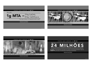 P A R A Q U E S E R V E O M T A ?
1g MTA =
Para que utilizar um material de alto custo?
TORRES, 2013
276g Ca(OH)2
816g Ca(OH)2 p.a.
Alto custo
I N D I C A Ç Õ E S
P A R A Q U E S E R V E O M T A ?
I N D I C A Ç Õ E S
Reparo de perfurações de furca com MTA Branco(Roberts, 2007)
P A R A Q U E S E R V E O M T A ?
I N D I C A Ç Õ E S
Retro-obturação com MTA no tratamento de reabsorção apical externa (JACOBOVITZ, 2009)
Após 34 mesesImediatamente após aplicação do MTACirurgia parendodôntica com apicectomia e
curetagem periapical
Reabsorção apical radicular e
tratamento endodôntico insatisfatório
P A R A Q U E S E R V E O M T A ?
são tratamentos avançados que envolvem microcirurgias periapicais, reparo de
perfurações, retro-obturação, tratamentos de apicificação.
2 4 M I L H Õ E Sde procedimentos endodônticos realizados anualmente só nos EUA
Mais de
5,5%
TAWIL, 2015
I N D I C A Ç Õ E S
 