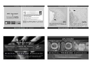 M E C A N I S M O D E A Ç Ã O
Dissolução de moléculas bioativas que potencialmente
influenciam eventos de regeneração e reparo dentinário
(Tomson, 2007)
M I N E R A L T R I Ó X I D O A G R E G A D O
MTA + Água Estéril
Formação de Ca(OH)2
Alta alcalinidade após a hidratação
TOMSON, 2007
M E C A N I S M O D E A Ç Ã O
M I N E R A L T R I Ó X I D O A G R E G A D O
LEITES, 2011
Menor resposta inflamatória observada após 7 dias
da aplicação do MTA em suínos com deposição inicial
de dentina (seta, 40x)
Resposta inflamatória observada após 7 dias da
aplicação de Ca(OH)2 em suínos. Uma formação inicial
de dentina pode ser notada com algumas células
odontoblastóides na região (seta, 100x)
MTA Ca(OH)2
M A N I P U L A Ç Ã O
M I N E R A L T R I Ó X I D O A G R E G A D O
Maioria: 3:1 (Pó:Água)
De 2:1 a 4:1
Fabricante
P R O P O R Ç Ã O
Presa inicial: 165 min
Presa final: Aprox. 6h
Imediato: 10,2
3h: 12,5
T E M P O D E P R E S A pH
Toma presa pela reação com água, forma um cimento altamente alcalino, composto
de uma matriz rígida de hidrato de silicato de cálcio e hidróxido de cálcio.
TORRES, 2013; ANUSAVICE, 2013
A P L I C A Ç Ã O
M I N E R A L T R I Ó X I D O A G R E G A D O
TORRES, 2013; ANUSAVICE, 2013
O material é misturado com água estéril para obter uma mistura arenosa e
granulada que pode ser cuidadosamente colocada na área desejada.
 