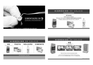 PARA QUE SERVE O HIDRÓXIDO DE CÁLCIO?
CIMENTAÇÃO DE
COROAS PROVISÓRIAS ?
P R O P R I E D A D E S
H I D R Ó X I D O D E C Á L C I O
pH alcalino
Ação antimicrobiana
Estimula a formação de dentina esclerosada ou terciária
Protege a polpa de estímulos térmicos e elétricos
TORRES, 2013; ANUSAVICE, 2013
A P R E S E N T A Ç Ã O
H I D R Ó X I D O D E C Á L C I O
PASTA
TORRES, 2013
PÓ(Pró-análise ou P.A.)
SOLUÇÃO CIMENTO
Deve se limitar ao local da exposição pulpar
Como em pó ou pasta não toma presa, é necessário recobrí-lo com uma
cobertura de cimento de hidróxido de cálcio e, sobre ele, uma camada de CIV.
H I D R Ó X I D O D E C Á L C I O
TORRES, 2013; ANUSAVICE, 2013
PÓ(Pró-análise ou P.A.)
Forma Pura
Hidróxido de Cálcio p.a. Cimento de Hidróxido de Cálcio Restauração provisória de CIV
T I P O S
 