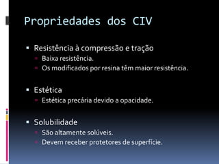 Propriedades dos CIV

 Resistência à compressão e tração
   Baixa resistência.
   Os modificados por resina têm maior resistência.


 Estética
   Estética precária devido a opacidade.


 Solubilidade
   São altamente solúveis.
   Devem receber protetores de superfície.
 
