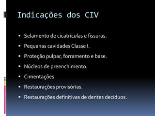 Indicações dos CIV

 Selamento de cicatrículas e fissuras.
 Pequenas cavidades Classe I.
 Proteção pulpar, forramento e base.
 Núcleos de preenchimento.
 Cimentações.
 Restaurações provisórias.
 Restaurações definitivas de dentes decíduos.
 