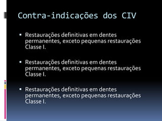 Contra-indicações dos CIV

 Restaurações definitivas em dentes
  permanentes, exceto pequenas restaurações
  Classe I.

 Restaurações definitivas em dentes
  permanentes, exceto pequenas restaurações
  Classe I.

 Restaurações definitivas em dentes
  permanentes, exceto pequenas restaurações
  Classe I.
 