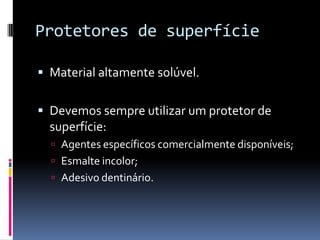 Protetores de superfície

 Material altamente solúvel.


 Devemos sempre utilizar um protetor de
  superfície:
   Agentes específicos comercialmente disponíveis;
   Esmalte incolor;
   Adesivo dentinário.
 
