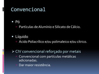 Convencional

 Pó
   Partículas de Alumínio e Silicato de Cálcio.


 Líquido
   Ácido Poliacrílico e/ou polimaleico e/ou cítrico.


 CIV convencional reforçado por metais
   Convencional com partículas metálicas
    adicionadas.
   Dar maior resistência.
 