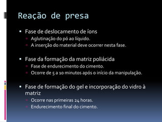Reação de presa
 Fase de deslocamento de íons
   Aglutinação do pó ao líquido.
   A inserção do material deve ocorrer nesta fase.


 Fase da formação da matriz poliácida
   Fase de endurecimento do cimento.
   Ocorre de 5 a 10 minutos após o início da manipulação.


 Fase de formação do gel e incorporação do vidro à
  matriz
   Ocorre nas primeiras 24 horas.
   Endurecimento final do cimento.
 
