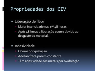 Propriedades dos CIV

 Liberação de flúor
   Maior intensidade nas 1ªs 48 horas.
   Após 48 horas a liberação ocorre devido ao
    desgaste do material.


 Adesividade
   Ocorre por quelação.
   Adesão fraca porém constante.
   Têm adesividade aos metais por oxidrilação.
 