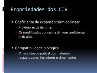 Propriedades dos CIV

 Coeficiente de expansão térmico linear
   Próximo ao da dentina.
   Os modificados por resina têm um coeficiente
    mais alto.


 Compatibilidade biológica
   O mais biocompatível dos materiais
    restauradores, forradores e cimentantes.
 