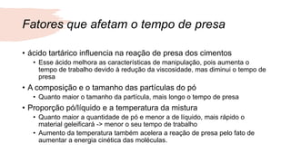 Fatores que afetam o tempo de presa
• ácido tartárico influencia na reação de presa dos cimentos
• Esse ácido melhora as características de manipulação, pois aumenta o
tempo de trabalho devido à redução da viscosidade, mas diminui o tempo de
presa
• A composição e o tamanho das partículas do pó
• Quanto maior o tamanho da partícula, mais longo o tempo de presa
• Proporção pó/líquido e a temperatura da mistura
• Quanto maior a quantidade de pó e menor a de líquido, mais rápido o
material geleificará -> menor o seu tempo de trabalho
• Aumento da temperatura também acelera a reação de presa pelo fato de
aumentar a energia cinética das moléculas.
 