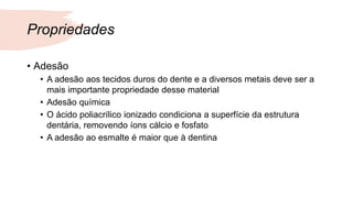 Propriedades
• Adesão
• A adesão aos tecidos duros do dente e a diversos metais deve ser a
mais importante propriedade desse material
• Adesão química
• O ácido poliacrílico ionizado condiciona a superfície da estrutura
dentária, removendo íons cálcio e fosfato
• A adesão ao esmalte é maior que à dentina
 