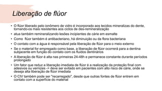 Liberação de flúor
• O flúor liberado pelo ionômero de vidro é incorporado aos tecidos mineralizas do dente,
tornando-os mais resistentes aos ciclos de des-remineralização
• atua também remineralizando lesões incipientes de cárie em esmalte
• Como flúor também é antibacteriano, há diminuição ou da flora bacteriana
• O contato com a água é responsável pela liberação de flúor para o meio externo
• Se o material for empregado como base, a liberação de flúor ocorrerá para a dentina
subjacente em função do contato com os fluidos dentinários
• A liberação de flúor é alta nas primeiras 24-48h e permanece constante durante períodos
prolongado
• Um fator que reduz a liberação imediata de flúor é a realização da proteção final com
adesivos ou vernizes -> deve ser evitado em pacientes com alto risco de cárie, onde se
deseja alta liberação de flúor imediata
• O CIV também pode ser "recarregado", desde que outras fontes de flúor entrem em
contato com a superfície do material
 