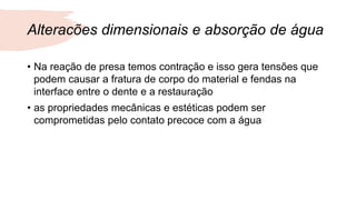 Alteracões dimensionais e absorção de água
• Na reação de presa temos contração e isso gera tensões que
podem causar a fratura de corpo do material e fendas na
interface entre o dente e a restauração
• as propriedades mecânicas e estéticas podem ser
comprometidas pelo contato precoce com a água
 