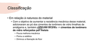 Classificação
• Em relação à natureza do material
• Com o objetivo de aumentar a resistência mecânica desse material,
adicionaram ao pó dos cimentos de ionômero de vidro limalhas de
amálgama e, também partículas de prata -> cimentos de ionômero
de vidro reforçados por metais
• Pouca melhoria mecânica
• Piorou a estética
• Diminuiu a liberação de flúor
Clique para adicionar
texto
 