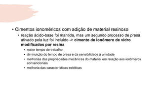 • Cimentos ionoméricos com adição de material resinoso
• reação ácido-base foi mantida, mas um segundo processo de presa
ativado pela luz foi incluído -> cimento de ionômero de vidro
modificados por resina
• maior tempo de trabalho,
• diminuição do tempo de presa e da sensibilidade à umidade
• melhorias das propriedades mecânicas do material em relação aos ionômeros
convencionais
• melhoria das características estéticas
 