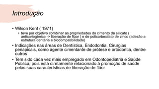 Introdução
• Wilson Kent ( 1971)
• teve por objetivo combinar as propriedades do cimento de silicato (
anticariogênica -> liberação de flúor ) e de policarboxilato de zinco (adesão a
estrutura dentária e biocompatibilidade)
• Indicações nas áreas de Dentística, Endodontia, Cirurgias
periapicais, como agente cimentante de prótese e ortodontia, dentre
outros
• Tem sido cada vez mais empregado em Odontopediatria e Saúde
Pública, pois está diretamente relacionado à promoção de saúde
pelas suas características de liberação de flúor
 