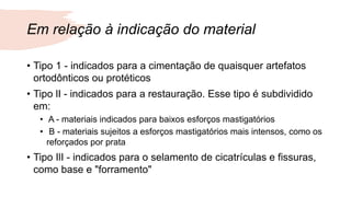 Em relação à indicação do material
• Tipo 1 - indicados para a cimentação de quaisquer artefatos
ortodônticos ou protéticos
• Tipo lI - indicados para a restauração. Esse tipo é subdividido
em:
• A - materiais indicados para baixos esforços mastigatórios
• B - materiais sujeitos a esforços mastigatórios mais intensos, como os
reforçados por prata
• Tipo IlI - indicados para o selamento de cicatrículas e fissuras,
como base e "forramento"
 