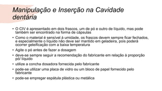 Manipulação e Inserção na Cavidade
dentária
• O CIV é apresentado em dois frascos, um de pó e outro de líquido, mas pode
também ser encontrado na forma de cápsulas
• Como o material é sensível à umidade, os frascos devem sempre ficar fechados,
e especialmente o líquido não deve ser mantido em geladeira, pois poderá
ocorrer geleificação com a baixa temperatura
• Agite o pó antes de fazer a dosagem
• deve-se sempre seguir a recomendação do fabricante em relação à proporção
pó/ líquido
• utilize a concha dosadora fornecida pelo fabricante
• pode-se utilizar uma placa de vidro ou um bloco de papel fornecido pelo
fabricante
• pode-se empregar espátula plástica ou metálica
 