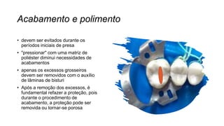 Acabamento e polimento
• devem ser evitados durante os
períodos iniciais de presa
• "pressionar" com uma matriz de
poliéster diminui necessidades de
acabamentos
• apenas os excessos grosseiros
devem ser removidos com o auxílio
de lâminas de bisturi
• Após a remoção dos excessos, é
fundamental refazer a proteção, pois
durante o procedimento de
acabamento, a proteção pode ser
removida ou tornar-se porosa
 