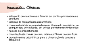 lndicacões Clínicas
• selamento de cicatrículas e fissuras em dentes permanentes e
decíduos
• técnicas de restaurações atraumáticas
• como material de forramento/base na técnica do sanduíche, em
qualquer tipo de cavidade, em dentes permanentes e decíduos
• núcleos de preenchimento
• cimentação de coroas parciais, totais e próteses parciais fixas
• procedimentos ortodônticos para a cimentação de bandas e
bráquetes
 