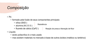 Composição
• Pó
• formado pela fusão de seus componentes principais:
• sílica (Si02 )
• alumina (Al 2 0 3 )
• fluoreto de cálcio (CaF2 )
• Líquido
• ácido poliacrílico é o mais usado
• mas existem materiais no mercado à base de outros ácidos (maléico ou tartárico)
Resistência
Reação de presa e liberação de flúor
 