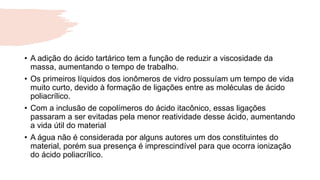 • A adição do ácido tartárico tem a função de reduzir a viscosidade da
massa, aumentando o tempo de trabalho.
• Os primeiros líquidos dos ionômeros de vidro possuíam um tempo de vida
muito curto, devido à formação de ligações entre as moléculas de ácido
poliacrílico.
• Com a inclusão de copolímeros do ácido itacônico, essas ligações
passaram a ser evitadas pela menor reatividade desse ácido, aumentando
a vida útil do material
• A água não é considerada por alguns autores um dos constituintes do
material, porém sua presença é imprescindível para que ocorra ionização
do ácido poliacrílico.
 