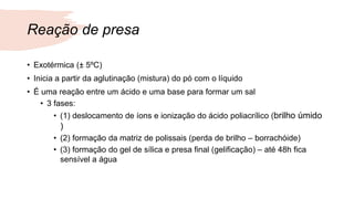 Reação de presa
• Exotérmica (± 5ºC)
• Inicia a partir da aglutinação (mistura) do pó com o líquido
• É uma reação entre um ácido e uma base para formar um sal
• 3 fases:
• (1) deslocamento de íons e ionização do ácido poliacrílico (brilho úmido
)
• (2) formação da matriz de polissais (perda de brilho – borrachóide)
• (3) formação do gel de sílica e presa final (gelificação) – até 48h fica
sensível a água
 