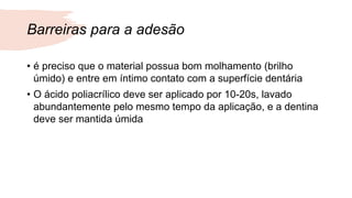 Barreiras para a adesão
• é preciso que o material possua bom molhamento (brilho
úmido) e entre em íntimo contato com a superfície dentária
• O ácido poliacrílico deve ser aplicado por 10-20s, lavado
abundantemente pelo mesmo tempo da aplicação, e a dentina
deve ser mantida úmida
 
