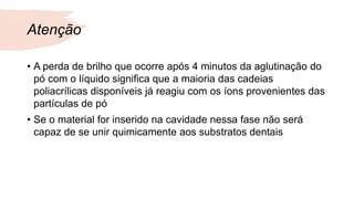 Atenção
• A perda de brilho que ocorre após 4 minutos da aglutinação do
pó com o líquido significa que a maioria das cadeias
poliacrílicas disponíveis já reagiu com os íons provenientes das
partículas de pó
• Se o material for inserido na cavidade nessa fase não será
capaz de se unir quimicamente aos substratos dentais
 