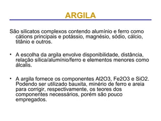 ARGILA
São silicatos complexos contendo alumínio e ferro como
  cátions principais e potássio, magnésio, sódio, cálcio,
  titânio e outros.

• A escolha da argila envolve disponibilidade, distância,
  relação sílica/alumínio/ferro e elementos menores como
  álcalis.

• A argila fornece os componentes Al2O3, Fe2O3 e SiO2.
  Podendo ser utilizado bauxita, minério de ferro e areia
  para corrigir, respectivamente, os teores dos
  componentes necessários, porém são pouco
  empregados.
 