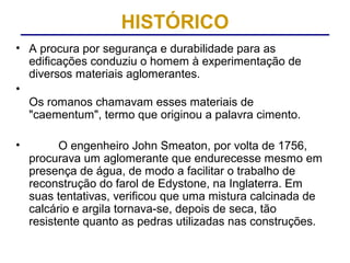 HISTÓRICO
• A procura por segurança e durabilidade para as
  edificações conduziu o homem à experimentação de
  diversos materiais aglomerantes.
•
  Os romanos chamavam esses materiais de
  "caementum", termo que originou a palavra cimento.

•         O engenheiro John Smeaton, por volta de 1756,
    procurava um aglomerante que endurecesse mesmo em
    presença de água, de modo a facilitar o trabalho de
    reconstrução do farol de Edystone, na Inglaterra. Em
    suas tentativas, verificou que uma mistura calcinada de
    calcário e argila tornava-se, depois de seca, tão
    resistente quanto as pedras utilizadas nas construções.
 