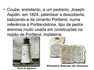• Coube, entretanto, a um pedreiro, Joseph
  Aspdin, em 1824, patentear a descoberta,
  batizando-a de cimento Portland, numa
  referência à Portlandstone, tipo de pedra
  arenosa muito usada em construções na
  região de Portland, Inglaterra.
 
