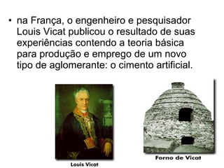 • na França, o engenheiro e pesquisador
  Louis Vicat publicou o resultado de suas
  experiências contendo a teoria básica
  para produção e emprego de um novo
  tipo de aglomerante: o cimento artificial.
 