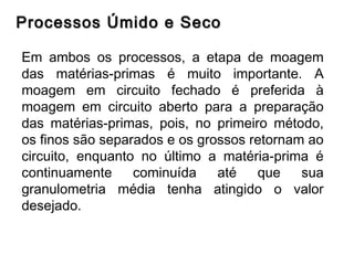 Processos Úmido e SecoProcessos Úmido e Seco
Em ambos os processos, a etapa de moagem
das matérias-primas é muito importante. A
moagem em circuito fechado é preferida à
moagem em circuito aberto para a preparação
das matérias-primas, pois, no primeiro método,
os finos são separados e os grossos retornam ao
circuito, enquanto no último a matéria-prima é
continuamente cominuída até que sua
granulometria média tenha atingido o valor
desejado.
 