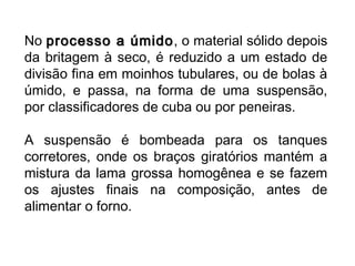 No processo a úmidoprocesso a úmido, o material sólido depois
da britagem à seco, é reduzido a um estado de
divisão fina em moinhos tubulares, ou de bolas à
úmido, e passa, na forma de uma suspensão,
por classificadores de cuba ou por peneiras.
A suspensão é bombeada para os tanques
corretores, onde os braços giratórios mantém a
mistura da lama grossa homogênea e se fazem
os ajustes finais na composição, antes de
alimentar o forno.
 
