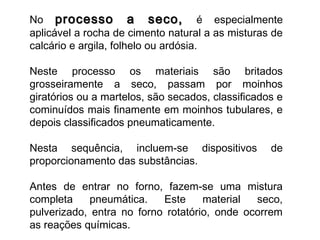 No processo a seco,processo a seco, é especialmente
aplicável a rocha de cimento natural a as misturas de
calcário e argila, folhelo ou ardósia.
Neste processo os materiais são britados
grosseiramente a seco, passam por moinhos
giratórios ou a martelos, são secados, classificados e
cominuídos mais finamente em moinhos tubulares, e
depois classificados pneumaticamente.
Nesta sequência, incluem-se dispositivos de
proporcionamento das substâncias.
Antes de entrar no forno, fazem-se uma mistura
completa pneumática. Este material seco,
pulverizado, entra no forno rotatório, onde ocorrem
as reações químicas.
 