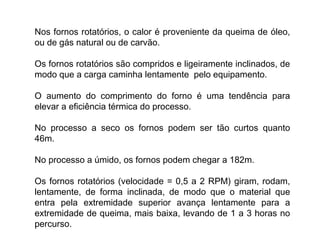 Nos fornos rotatórios, o calor é proveniente da queima de óleo,
ou de gás natural ou de carvão.
Os fornos rotatórios são compridos e ligeiramente inclinados, de
modo que a carga caminha lentamente pelo equipamento.
O aumento do comprimento do forno é uma tendência para
elevar a eficiência térmica do processo.
No processo a seco os fornos podem ser tão curtos quanto
46m.
No processo a úmido, os fornos podem chegar a 182m.
Os fornos rotatórios (velocidade = 0,5 a 2 RPM) giram, rodam,
lentamente, de forma inclinada, de modo que o material que
entra pela extremidade superior avança lentamente para a
extremidade de queima, mais baixa, levando de 1 a 3 horas no
percurso.
 