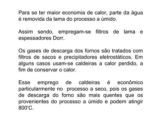 Para se ter maior economia de calor, parte da água
é removida da lama do processo a úmido.
Assim sendo, empregam-se filtros de lama e
espessadores Dorr.
Os gases de descarga dos fornos são tratados com
filtros de sacos e precipitadores eletrostáticos. Em
alguns casos usam-se caldeiras a calor perdido, a
fim de conservar o calor.
Esse emprego de caldeiras é econômico
particularmente no processo a seco, pois os gases
de descarga do forno são mais quentes que os
provenientes do processo a úmido e podem atingir
800º
C.
 