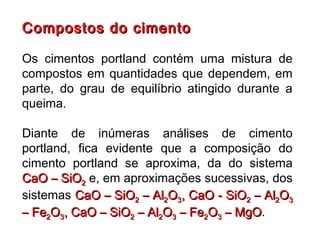 Compostos do cimentoCompostos do cimento
Os cimentos portland contém uma mistura de
compostos em quantidades que dependem, em
parte, do grau de equilíbrio atingido durante a
queima.
Diante de inúmeras análises de cimento
portland, fica evidente que a composição do
cimento portland se aproxima, da do sistema
CaO – SiOCaO – SiO22 e, em aproximações sucessivas, dos
sistemas CaO – SiOCaO – SiO22 – Al– Al22OO33, CaO - SiO, CaO - SiO22 – Al– Al22OO33
– Fe– Fe22OO33, CaO – SiO, CaO – SiO22 – Al– Al22OO33 – Fe– Fe22OO33 – MgO– MgO.
 
