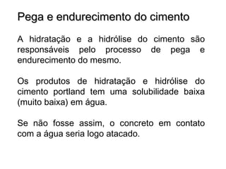 Pega e endurecimento do cimentoPega e endurecimento do cimento
A hidratação e a hidrólise do cimento são
responsáveis pelo processo de pega e
endurecimento do mesmo.
Os produtos de hidratação e hidrólise do
cimento portland tem uma solubilidade baixa
(muito baixa) em água.
Se não fosse assim, o concreto em contato
com a água seria logo atacado.
 