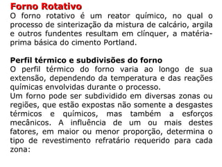 Forno RotativoForno Rotativo
O forno rotativo é um reator químico, no qual o
processo de sinterização da mistura de calcário, argila
e outros fundentes resultam em clínquer, a matéria-
prima básica do cimento Portland.
Perfil térmico e subdivisões do forno
O perfil térmico do forno varia ao longo de sua
extensão, dependendo da temperatura e das reações
químicas envolvidas durante o processo.
Um forno pode ser subdividido em diversas zonas ou
regiões, que estão expostas não somente a desgastes
térmicos e químicos, mas também a esforços
mecânicos. A influência de um ou mais destes
fatores, em maior ou menor proporção, determina o
tipo de revestimento refratário requerido para cada
zona:
 