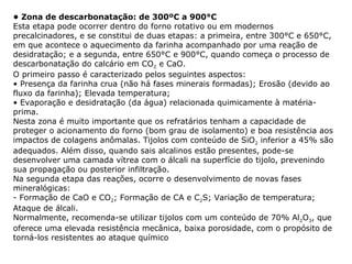 • Zona de descarbonatação: de 300ºC a 900°C
Esta etapa pode ocorrer dentro do forno rotativo ou em modernos
precalcinadores, e se constitui de duas etapas: a primeira, entre 300°C e 650°C,
em que acontece o aquecimento da farinha acompanhado por uma reação de
desidratação; e a segunda, entre 650°C e 900°C, quando começa o processo de
descarbonatação do calcário em CO2 e CaO.
O primeiro passo é caracterizado pelos seguintes aspectos:
• Presença da farinha crua (não há fases minerais formadas); Erosão (devido ao
fluxo da farinha); Elevada temperatura;
• Evaporação e desidratação (da água) relacionada quimicamente à matéria-
prima.
Nesta zona é muito importante que os refratários tenham a capacidade de
proteger o acionamento do forno (bom grau de isolamento) e boa resistência aos
impactos de colagens anômalas. Tijolos com conteúdo de SiO2 inferior a 45% são
adequados. Além disso, quando sais alcalinos estão presentes, pode-se
desenvolver uma camada vítrea com o álcali na superfície do tijolo, prevenindo
sua propagação ou posterior infiltração.
Na segunda etapa das reações, ocorre o desenvolvimento de novas fases
mineralógicas:
- Formação de CaO e CO2; Formação de CA e C2S; Variação de temperatura;
Ataque de álcali.
Normalmente, recomenda-se utilizar tijolos com um conteúdo de 70% Al2O3, que
oferece uma elevada resistência mecânica, baixa porosidade, com o propósito de
torná-los resistentes ao ataque químico
 