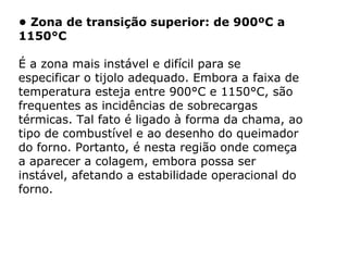 • Zona de transição superior: de 900ºC a
1150°C
É a zona mais instável e difícil para se
especificar o tijolo adequado. Embora a faixa de
temperatura esteja entre 900°C e 1150°C, são
frequentes as incidências de sobrecargas
térmicas. Tal fato é ligado à forma da chama, ao
tipo de combustível e ao desenho do queimador
do forno. Portanto, é nesta região onde começa
a aparecer a colagem, embora possa ser
instável, afetando a estabilidade operacional do
forno.
 
