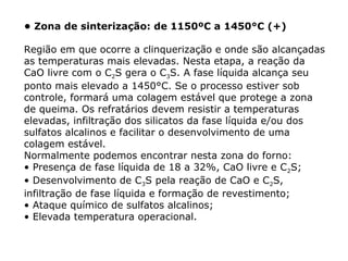 • Zona de sinterização: de 1150ºC a 1450°C (+)
Região em que ocorre a clinquerização e onde são alcançadas
as temperaturas mais elevadas. Nesta etapa, a reação da
CaO livre com o C2S gera o C3S. A fase líquida alcança seu
ponto mais elevado a 1450°C. Se o processo estiver sob
controle, formará uma colagem estável que protege a zona
de queima. Os refratários devem resistir a temperaturas
elevadas, infiltração dos silicatos da fase líquida e/ou dos
sulfatos alcalinos e facilitar o desenvolvimento de uma
colagem estável.
Normalmente podemos encontrar nesta zona do forno:
• Presença de fase líquida de 18 a 32%, CaO livre e C2S;
• Desenvolvimento de C3S pela reação de CaO e C2S,
infiltração de fase líquida e formação de revestimento;
• Ataque químico de sulfatos alcalinos;
• Elevada temperatura operacional.
 