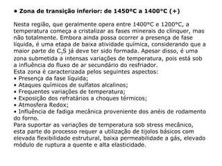 • Zona de transição inferior: de 1450ºC a 1400°C (+)
Nesta região, que geralmente opera entre 1400°C e 1200°C, a
temperatura começa a cristalizar as fases minerais do clínquer, mas
não totalmente. Embora ainda possa ocorrer a presença de fase
líquida, é uma etapa de baixa atividade química, considerando que a
maior parte de C3S já deve ter sido formada. Apesar disso, é uma
zona submetida a intensas variações de temperatura, pois está sob
a influência do fluxo de ar secundário do resfriador.
Esta zona é caracterizada pelos seguintes aspectos:
• Presença da fase líquida;
• Ataques químicos de sulfatos alcalinos;
• Frequentes variações de temperatura;
• Exposição dos refratários a choques térmicos;
• Atmosfera Redox;
• Influência de fadiga mecânica proveniente dos anéis de rodamento
do forno.
Para suportar as variações de temperatura sob stress mecânico,
esta parte do processo requer a utilização de tijolos básicos com
elevada flexibilidade estrutural, baixa permeabilidade a gás, elevado
módulo de ruptura a quente e alta elasticidade.
 