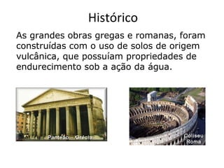 Panteão – GréciaPanteão – Grécia ColiseuColiseu
RomaRoma
As grandes obras gregas e romanas, foram
construídas com o uso de solos de origem
vulcânica, que possuíam propriedades de
endurecimento sob a ação da água.
Histórico
 